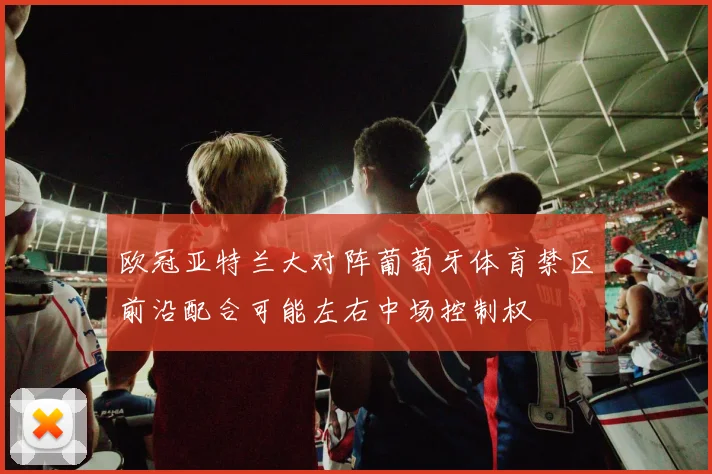 欧冠亚特兰大对阵葡萄牙体育禁区前沿配合可能左右中场控制权