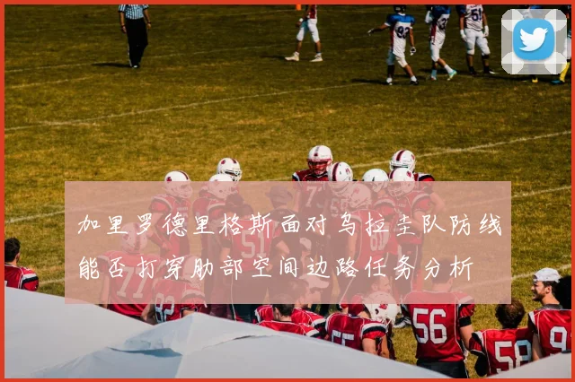 加里罗德里格斯面对乌拉圭队防线能否打穿肋部空间边路任务分析