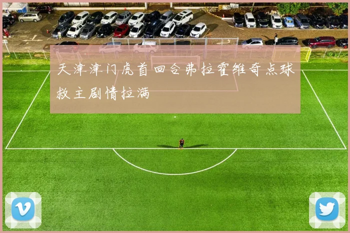 天津津门虎首回合弗拉霍维奇点球救主剧情拉满