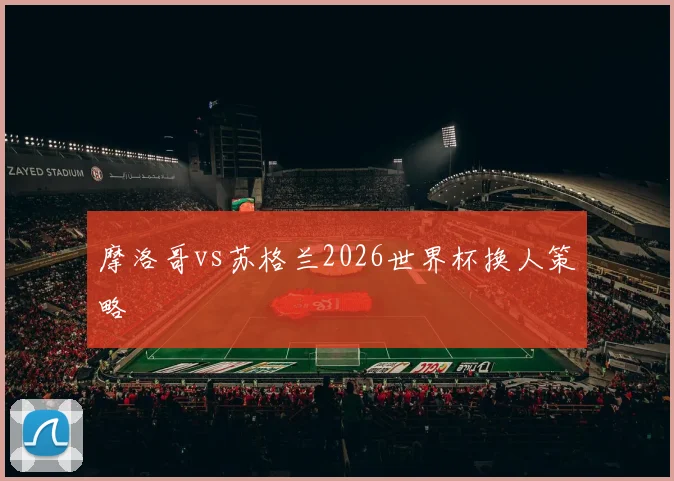 摩洛哥vs苏格兰2026世界杯换人策略