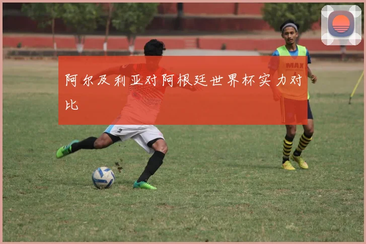 阿尔及利亚对阿根廷世界杯实力对比