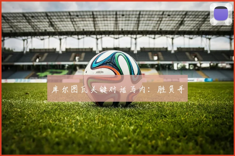 库尔图瓦关键对话马内：胜负手