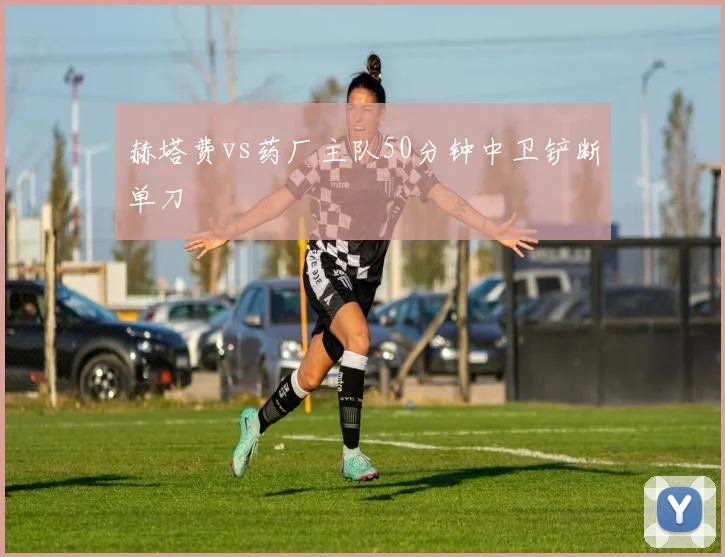 赫塔费vs药厂主队50分钟中卫铲断单刀