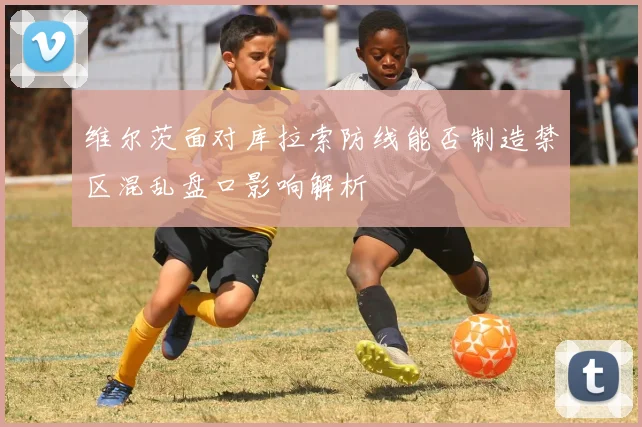 维尔茨面对库拉索防线能否制造禁区混乱盘口影响解析