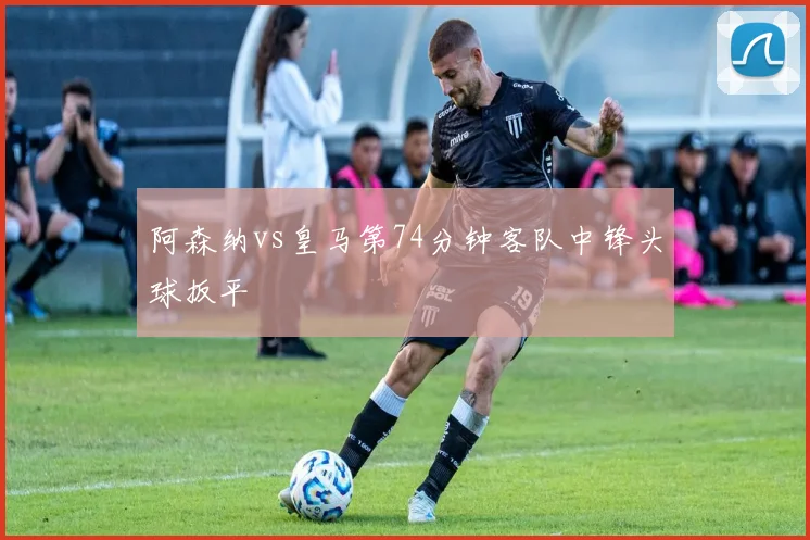 阿森纳vs皇马第74分钟客队中锋头球扳平