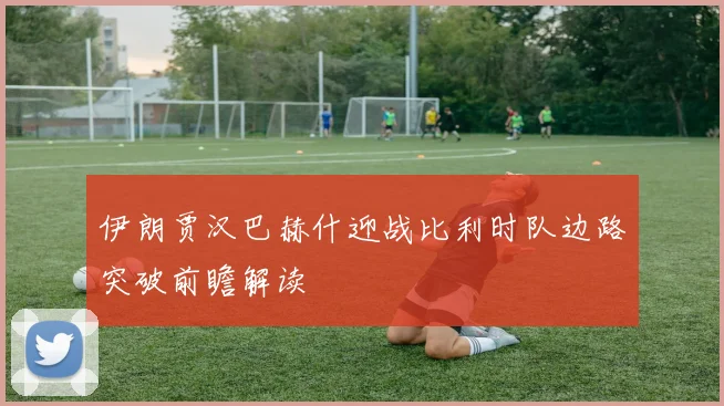 伊朗贾汉巴赫什迎战比利时队边路突破前瞻解读