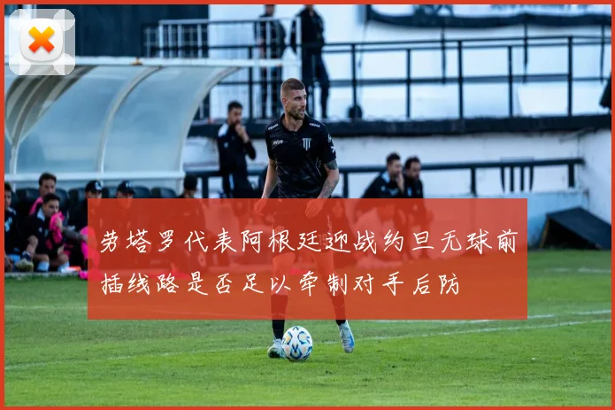 劳塔罗代表阿根廷迎战约旦无球前插线路是否足以牵制对手后防