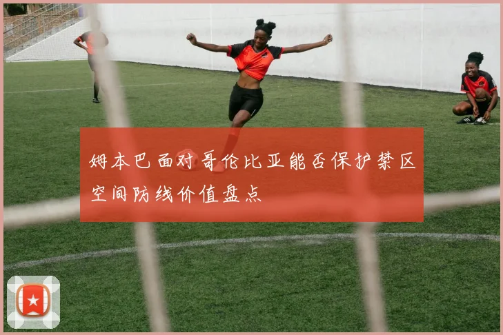 姆本巴面对哥伦比亚能否保护禁区空间防线价值盘点