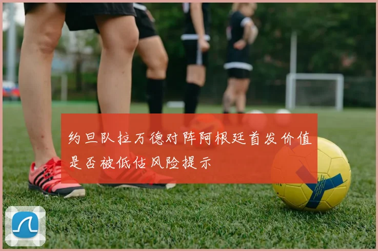 约旦队拉万德对阵阿根廷首发价值是否被低估风险提示