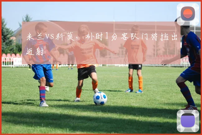 米兰vs科莫,补时1分客队门将挡出近射