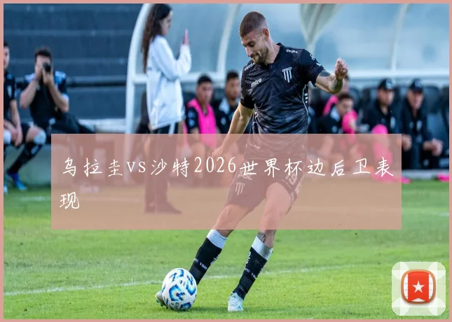 乌拉圭vs沙特2026世界杯边后卫表现