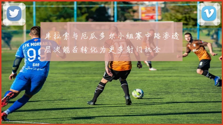 库拉索与厄瓜多尔小组赛中路渗透层次能否转化为更多射门机会