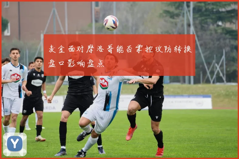 麦金面对摩洛哥能否掌控攻防转换盘口影响盘点