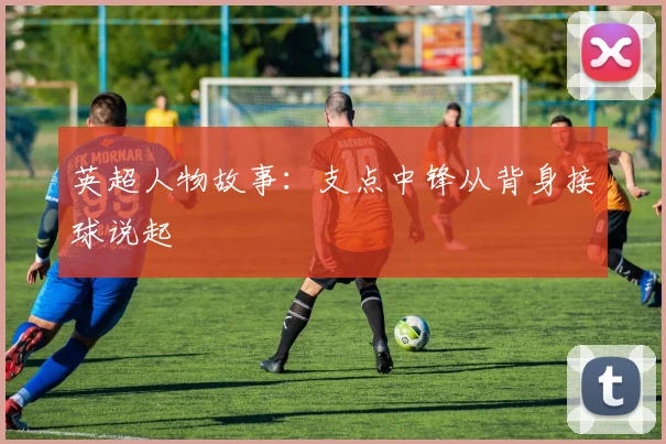 英超人物故事：支点中锋从背身接球说起