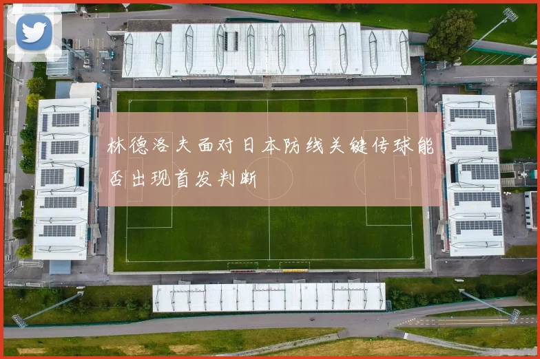 林德洛夫面对日本防线关键传球能否出现首发判断