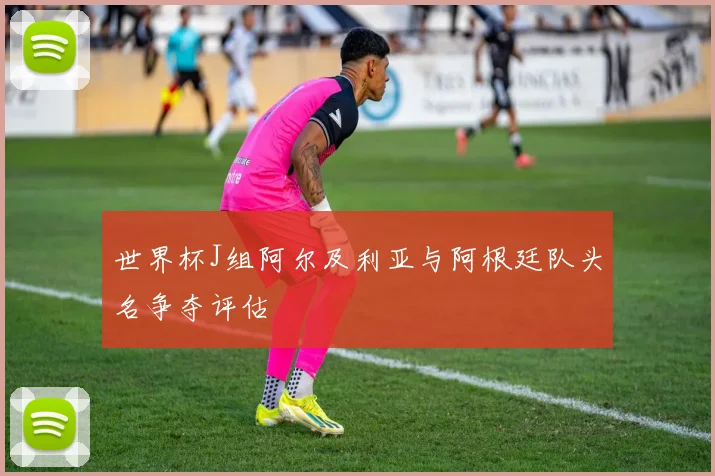 世界杯J组阿尔及利亚与阿根廷队头名争夺评估