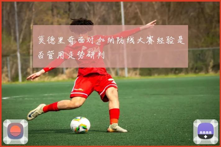 莫德里奇面对加纳防线大赛经验是否管用走势研判